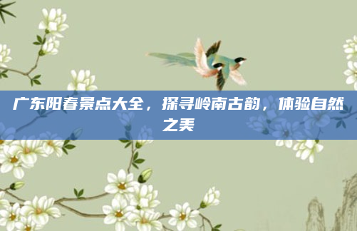广东阳春景点大全，探寻岭南古韵，体验自然之美