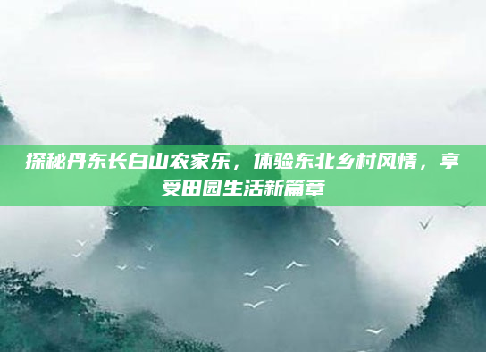 探秘丹东长白山农家乐，体验东北乡村风情，享受田园生活新篇章