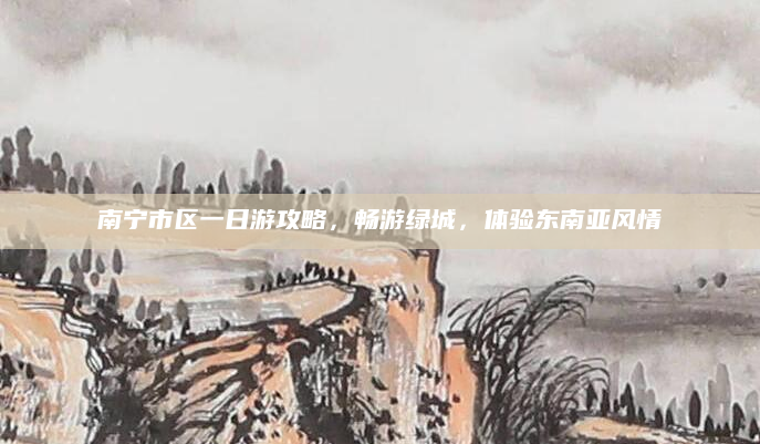 南宁市区一日游攻略，畅游绿城，体验东南亚风情