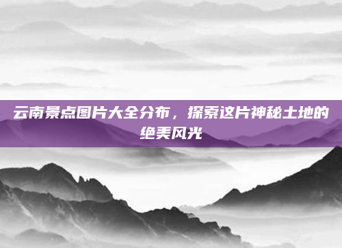 云南景点图片大全分布，探索这片神秘土地的绝美风光