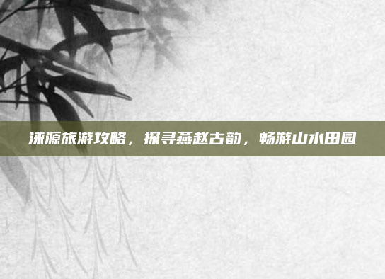 涞源旅游攻略，探寻燕赵古韵，畅游山水田园