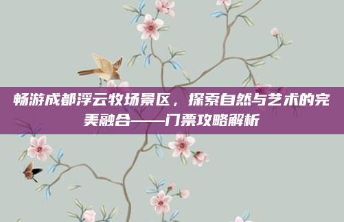 畅游成都浮云牧场景区，探索自然与艺术的完美融合——门票攻略解析