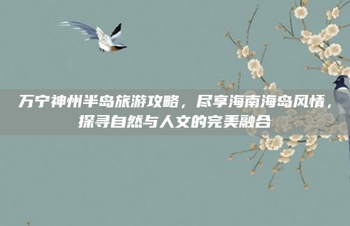万宁神州半岛旅游攻略，尽享海南海岛风情，探寻自然与人文的完美融合