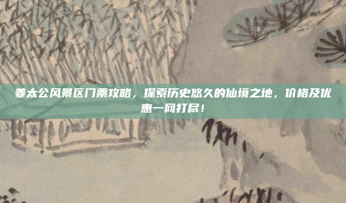 姜太公风景区门票攻略，探索历史悠久的仙境之地，价格及优惠一网打尽！