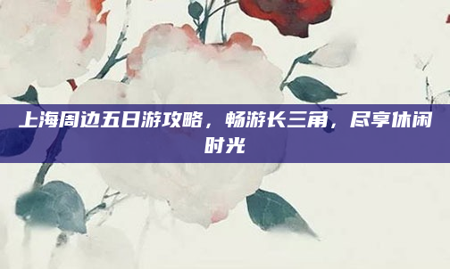 上海周边五日游攻略，畅游长三角，尽享休闲时光