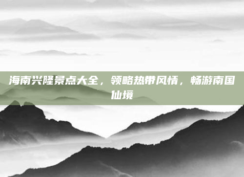 海南兴隆景点大全，领略热带风情，畅游南国仙境
