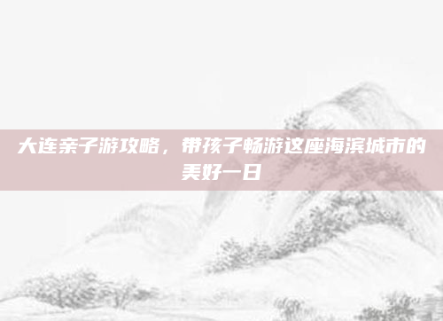 大连亲子游攻略，带孩子畅游这座海滨城市的美好一日
