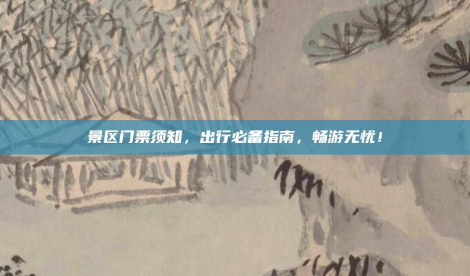 景区门票须知，出行必备指南，畅游无忧！