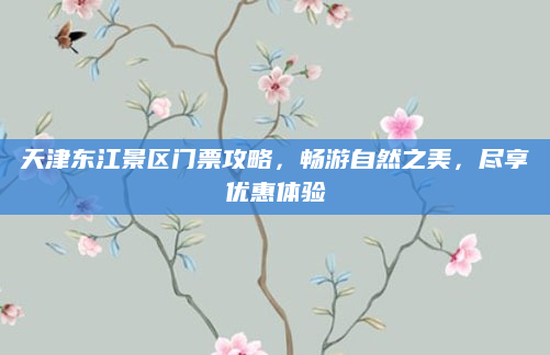 天津东江景区门票攻略，畅游自然之美，尽享优惠体验
