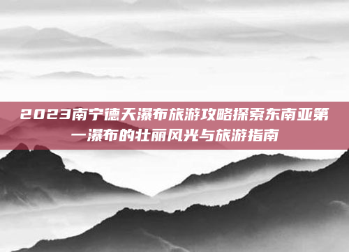 2023南宁德天瀑布旅游攻略探索东南亚第一瀑布的壮丽风光与旅游指南