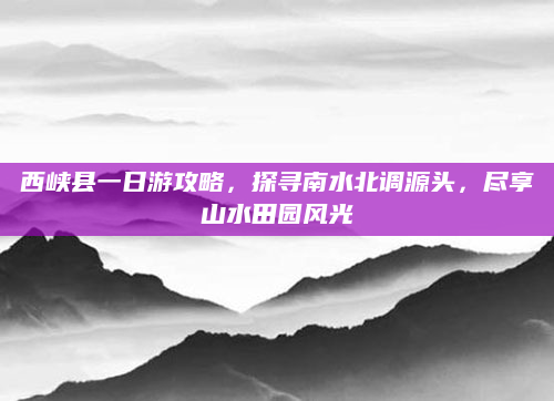 西峡县一日游攻略，探寻南水北调源头，尽享山水田园风光