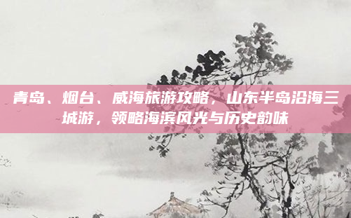 青岛、烟台、威海旅游攻略，山东半岛沿海三城游，领略海滨风光与历史韵味