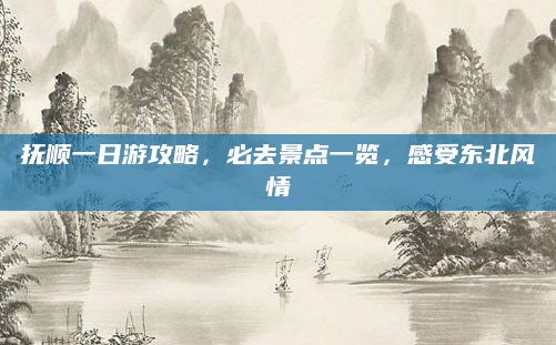 抚顺一日游攻略，必去景点一览，感受东北风情
