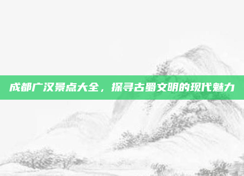 成都广汉景点大全，探寻古蜀文明的现代魅力