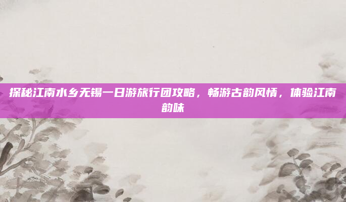 探秘江南水乡无锡一日游旅行团攻略，畅游古韵风情，体验江南韵味