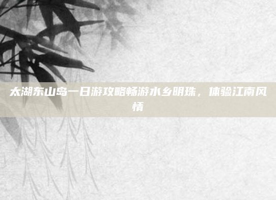 太湖东山岛一日游攻略畅游水乡明珠，体验江南风情