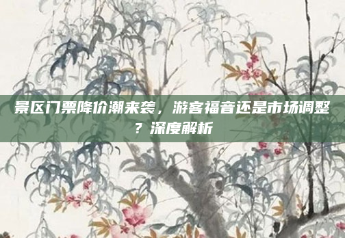 景区门票降价潮来袭，游客福音还是市场调整？深度解析