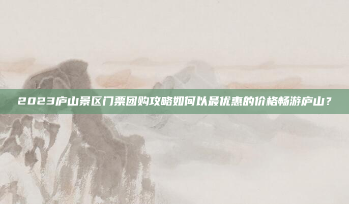 2023庐山景区门票团购攻略如何以最优惠的价格畅游庐山？