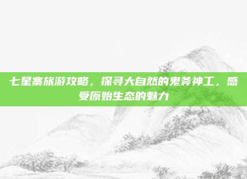 七星寨旅游攻略,探寻大自然的鬼斧神工,感受原始生态的魅力