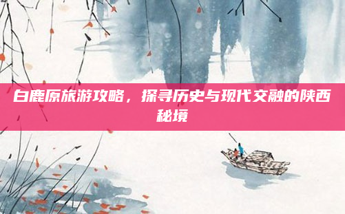 白鹿原旅游攻略，探寻历史与现代交融的陕西秘境