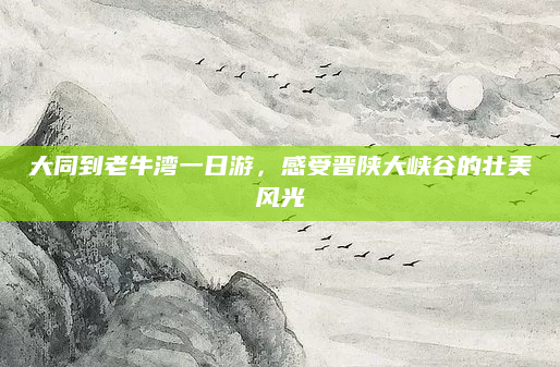 大同到老牛湾一日游，感受晋陕大峡谷的壮美风光