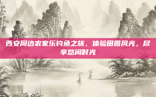 西安周边农家乐钓鱼之旅，体验田园风光，尽享悠闲时光