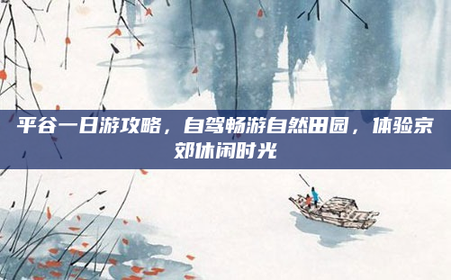 平谷一日游攻略，自驾畅游自然田园，体验京郊休闲时光