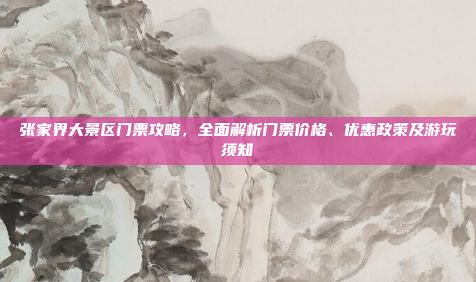 张家界大景区门票攻略，全面解析门票价格、优惠政策及游玩须知