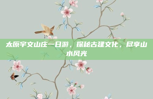 太原宇文山庄一日游，探秘古建文化，尽享山水风光