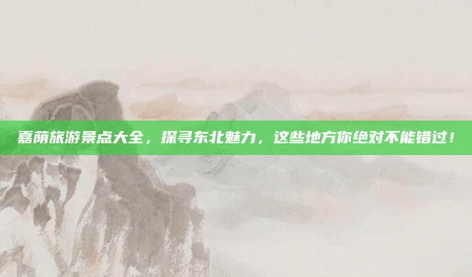 嘉荫旅游景点大全，探寻东北魅力，这些地方你绝对不能错过！