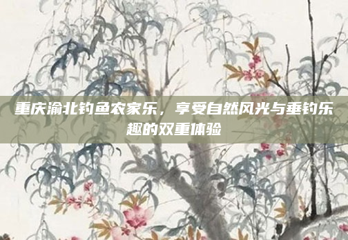 重庆渝北钓鱼农家乐,享受自然风光与垂钓乐趣的双重体验