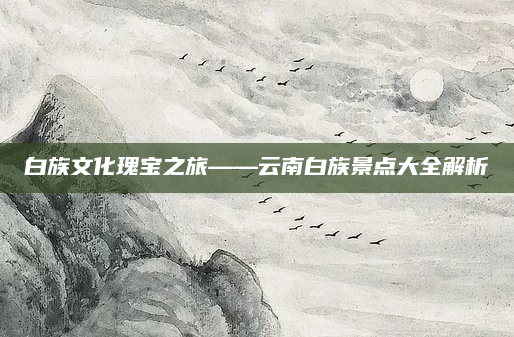白族文化瑰宝之旅——云南白族景点大全解析
