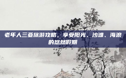 老年人三亚旅游攻略，享受阳光、沙滩、海浪的悠然假期