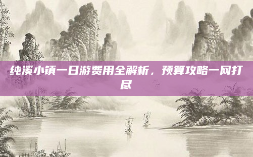 纯溪小镇一日游费用全解析，预算攻略一网打尽