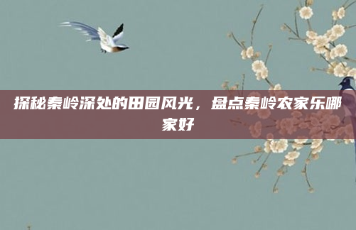 探秘秦岭深处的田园风光，盘点秦岭农家乐哪家好