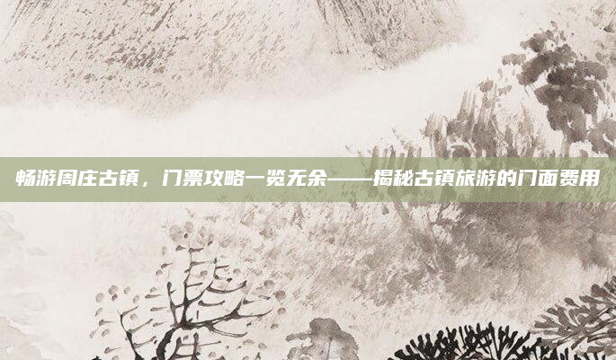 畅游周庄古镇，门票攻略一览无余——揭秘古镇旅游的门面费用