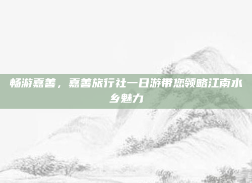 畅游嘉善，嘉善旅行社一日游带您领略江南水乡魅力