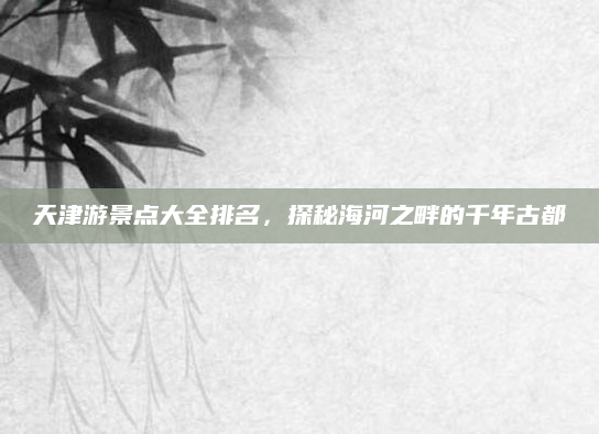 天津游景点大全排名，探秘海河之畔的千年古都