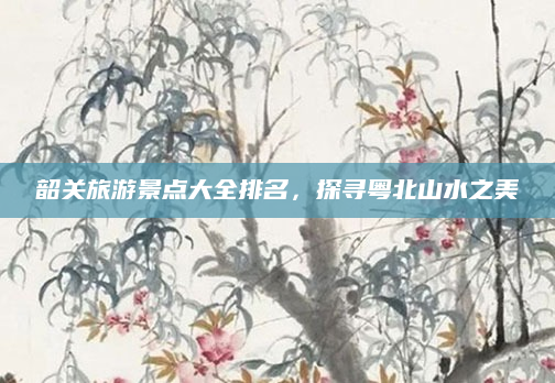 韶关旅游景点大全排名，探寻粤北山水之美