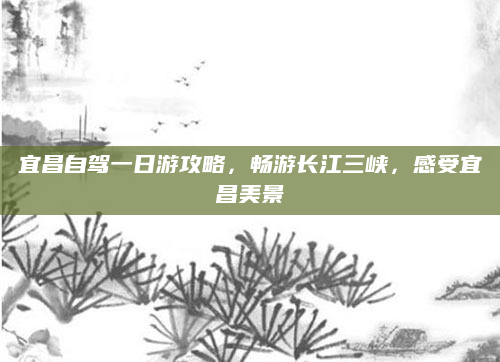 宜昌自驾一日游攻略，畅游长江三峡，感受宜昌美景