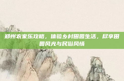 郑州农家乐攻略，体验乡村田园生活，尽享田园风光与民俗风情