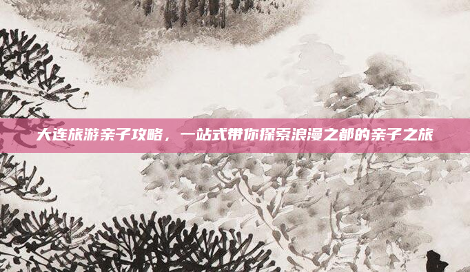 大连旅游亲子攻略，一站式带你探索浪漫之都的亲子之旅