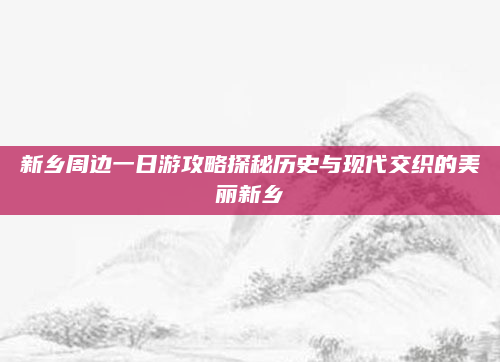新乡周边一日游攻略探秘历史与现代交织的美丽新乡