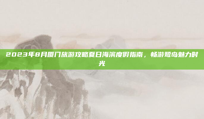 2023年8月厦门旅游攻略夏日海滨度假指南，畅游鹭岛魅力时光