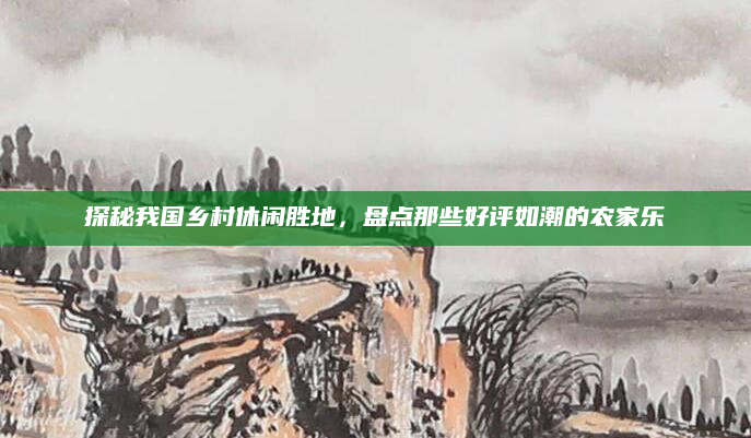 探秘我国乡村休闲胜地，盘点那些好评如潮的农家乐