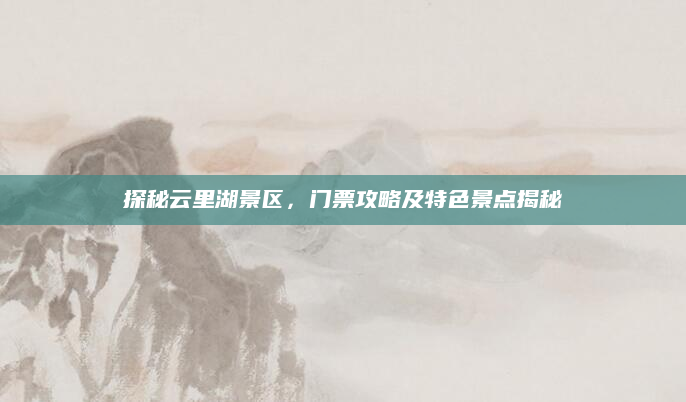 探秘云里湖景区，门票攻略及特色景点揭秘