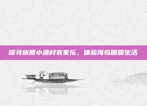 探寻旅顺小渔村农家乐，体验海岛田园生活