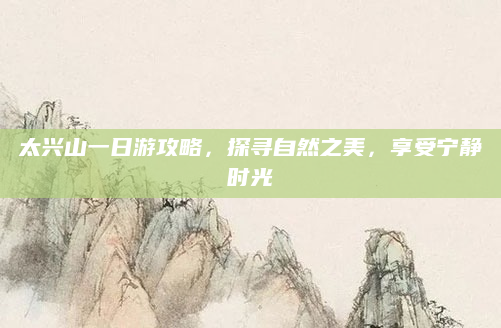 太兴山一日游攻略，探寻自然之美，享受宁静时光