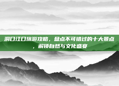 洞口江口旅游攻略，盘点不可错过的十大景点，解锁自然与文化盛宴