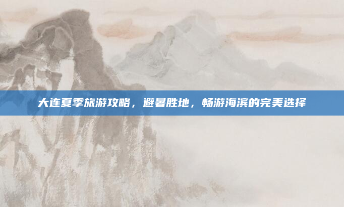 大连夏季旅游攻略，避暑胜地，畅游海滨的完美选择